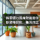 韩亚银行首席财务官任职资格获批，鲁洪均正式上任（图4）
