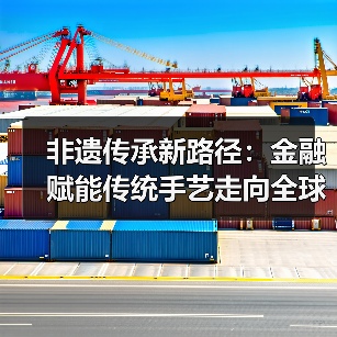 非遗传承新路径:金融赋能传统手艺走向全球市场(图2) 非遗传承新路径:金融赋能传统手艺走向全球市场(图2)